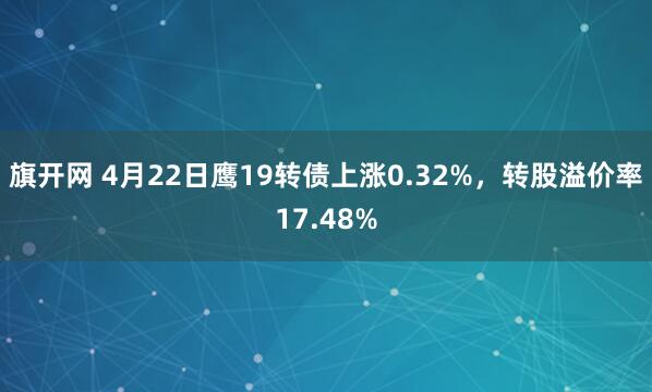 旗开网 4月22日鹰19转债上涨0.32%，转股溢价率17.48%