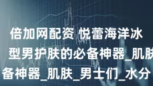 倍加网配资 悦蕾海洋冰川水凝露：型男护肤的必备神器_肌肤_男士们_水分