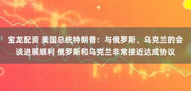 宝龙配资 美国总统特朗普：与俄罗斯、乌克兰的会谈进展顺利 俄罗斯和乌克兰非常接近达成协议