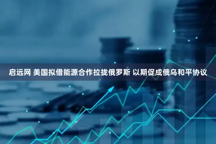 启远网 美国拟借能源合作拉拢俄罗斯 以期促成俄乌和平协议