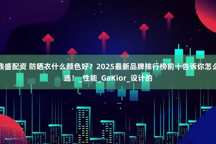 鼎盛配资 防晒衣什么颜色好？2025最新品牌排行榜前十告诉你怎么选！_性能_GaKior_设计的