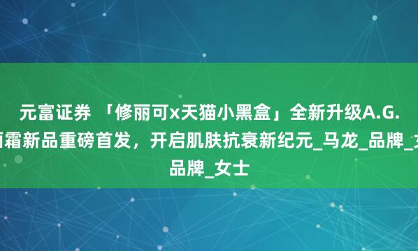 元富证券 「修丽可x天猫小黑盒」全新升级A.G.E.面霜新品重磅首发，开启肌肤抗衰新纪元_马龙_品牌_女士
