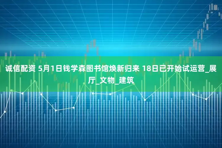 诚信配资 5月1日钱学森图书馆焕新归来 18日已开始试运营_展厅_文物_建筑