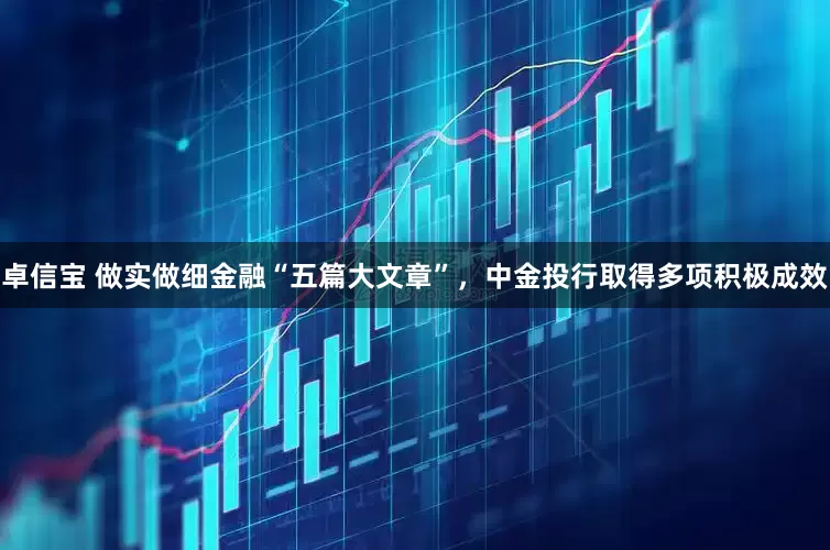 卓信宝 做实做细金融“五篇大文章”，中金投行取得多项积极成效