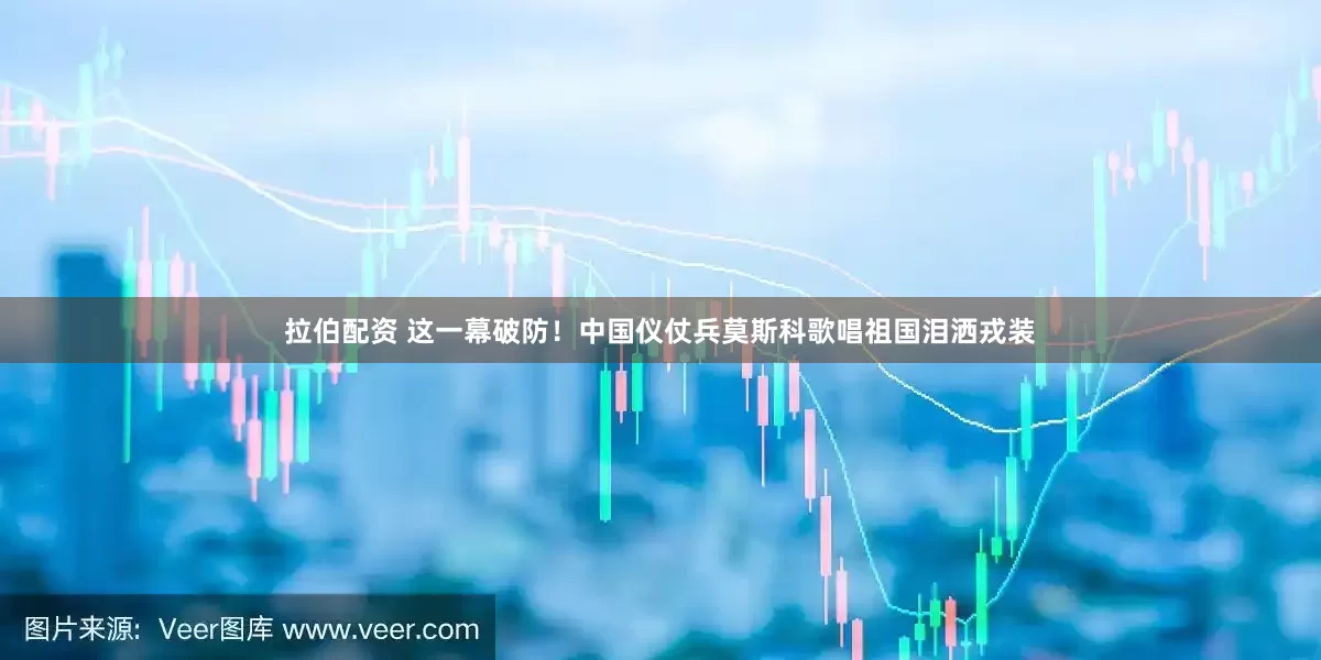 拉伯配资 这一幕破防！中国仪仗兵莫斯科歌唱祖国泪洒戎装
