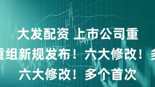 大发配资 上市公司重大资产重组新规发布！六大修改！多个首次