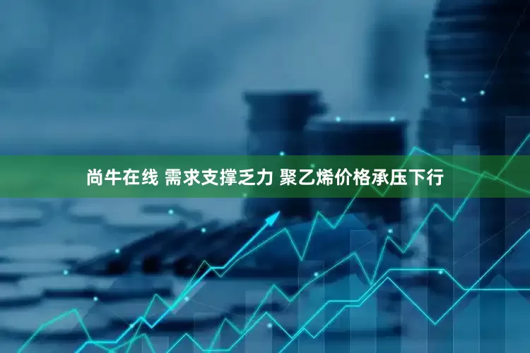 尚牛在线 需求支撑乏力 聚乙烯价格承压下行