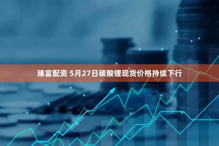 臻富配资 5月27日碳酸锂现货价格持续下行