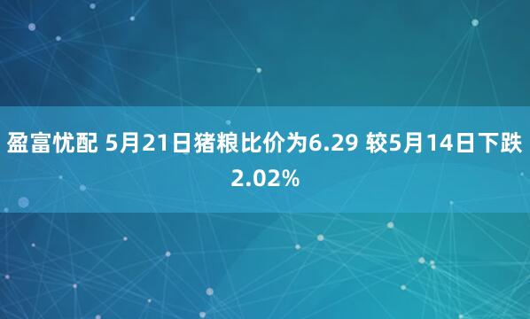 盈富忧配 5月21日猪粮比价为6.29 较5月14日下跌2.02%