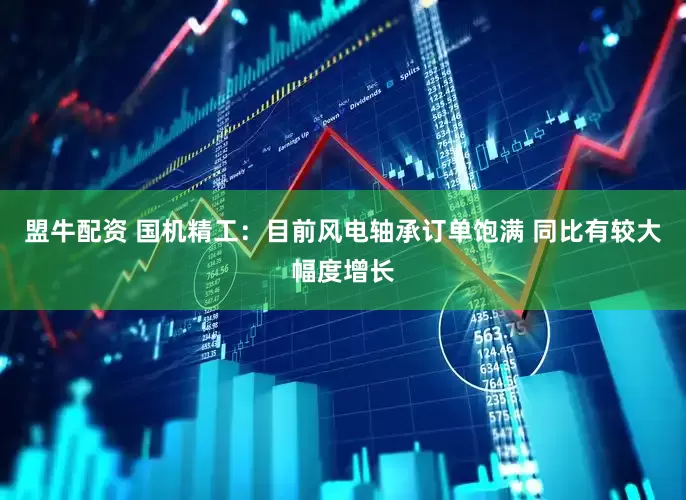 盟牛配资 国机精工：目前风电轴承订单饱满 同比有较大幅度增长