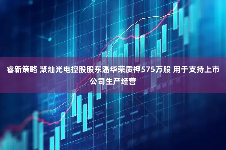 睿新策略 聚灿光电控股股东潘华荣质押575万股 用于支持上市公司生产经营
