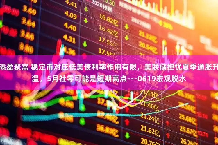 添盈聚富 稳定币对压低美债利率作用有限，美联储担忧夏季通胀升温，5月社零可能是短期高点---0619宏观脱水