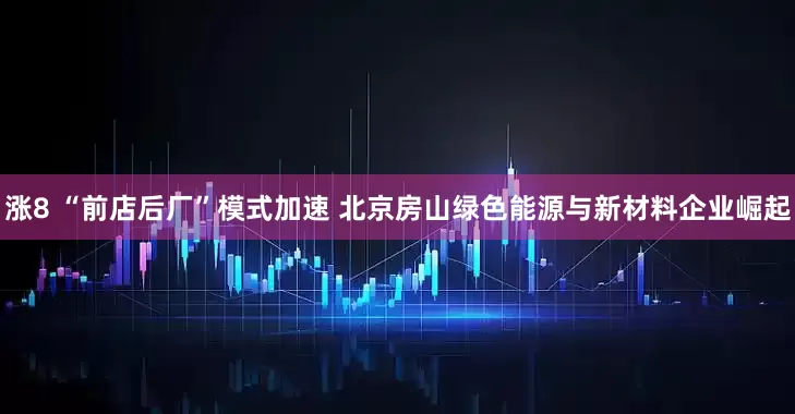 涨8 “前店后厂”模式加速 北京房山绿色能源与新材料企业崛起
