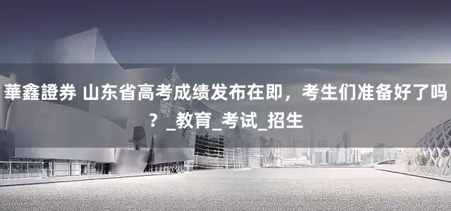 華鑫證券 山东省高考成绩发布在即，考生们准备好了吗？_教育_考试_招生