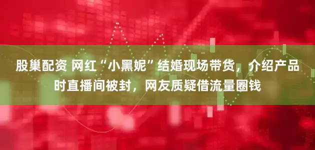 股巢配资 网红“小黑妮”结婚现场带货，介绍产品时直播间被封，网友质疑借流量圈钱