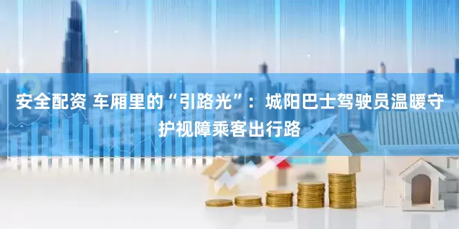 安全配资 车厢里的“引路光”：城阳巴士驾驶员温暖守护视障乘客出行路