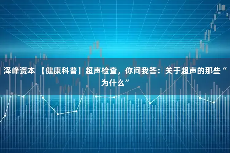 泽峰资本 【健康科普】超声检查，你问我答：关于超声的那些“为什么”