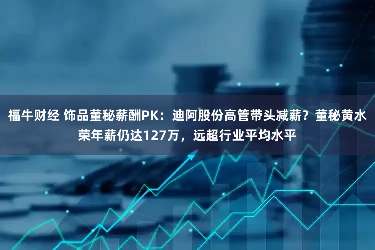 福牛财经 饰品董秘薪酬PK：迪阿股份高管带头减薪？董秘黄水荣年薪仍达127万，远超行业平均水平