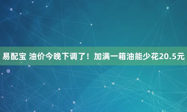 易配宝 油价今晚下调了！加满一箱油能少花20.5元